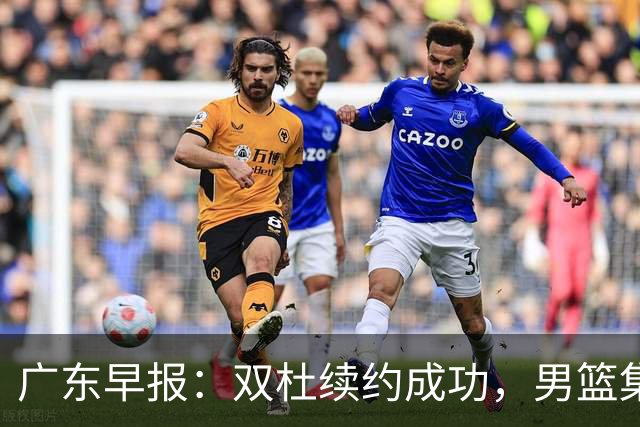 广东早报：双杜续约成功，男篮集训名单发布，上海欲挖焦泊乔？